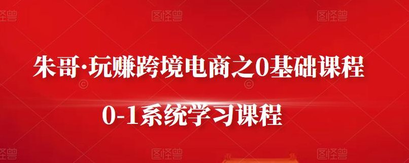 朱哥・玩赚跨境电商之0基础课程，0-1系统学习课程，朱哥跨境电商零基础课程，助你轻松入门，朱哥带你玩转跨境电商，零基础入门，0-1实战系统学习课程