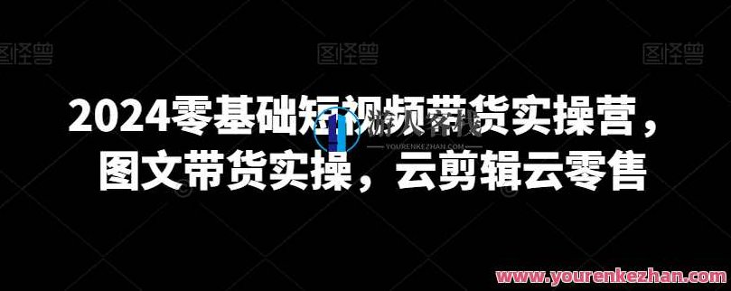 2024零基础短视频带货实操营，图文带货实操，云剪辑云零售，2024全新启航，零基础短视频带货实战攻略，图文双通道营销策略与云零售云剪辑应用指南