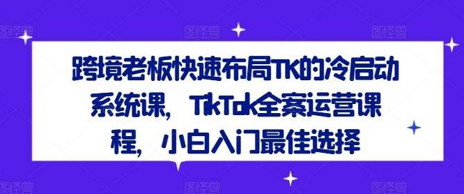 跨境老板快速布局TK的冷启动系统课，TikTok全案运营课程，小白入门最佳选择,课程,视频,专家,第1张