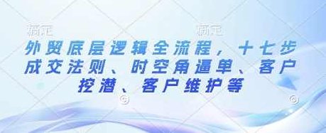 外贸底层逻辑全流程，十七步成交法则、时空角逼单、客户挖潜、客户维护等,课程,第1张