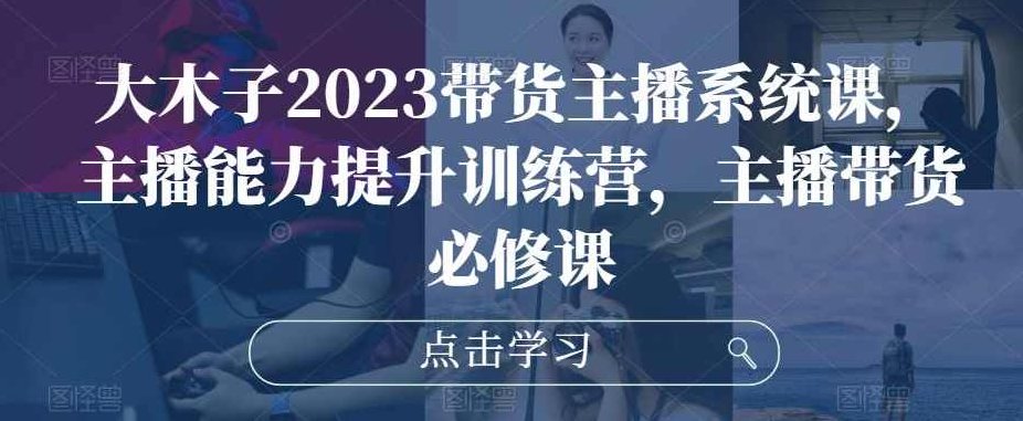 大木子2023带货主播系统课，主播能力提升训练营，主播带货必修课,课程,抖音,训练营,第1张