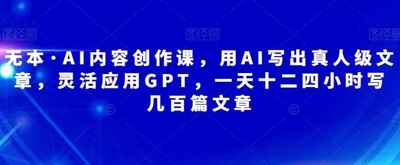 无本·AI内容创作课，用AI写出真人级文章，灵活应用GPT，一天十二四小时写几百篇文章,课程,赚钱,应用,第1张