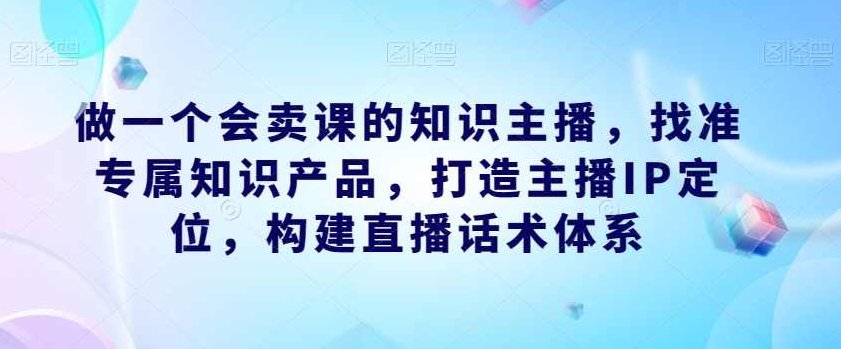 做一个会卖课的知识主播,找准专属知识产品,打造主播IP定位,构建直播话术体系,课程,视频,第1张 做一个会卖课的知识主播,找准专属知识产品,打造主播IP定位,构建直播话术体系,课程,视频,第1张