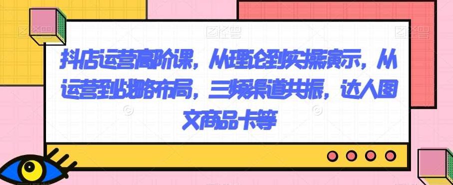 抖店运营高阶课，从理论到实操演示，从运营到战略布局，三频渠道共振，达人图文商品卡等,课程,教程,第1张