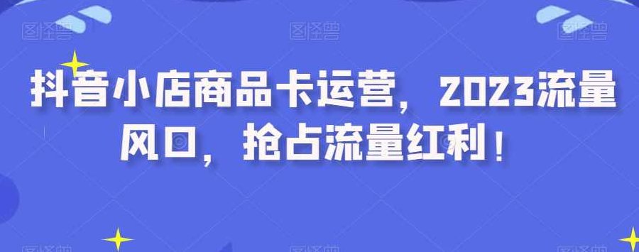 抖音小店商品卡运营，2023流量风口，抢占流量红利！