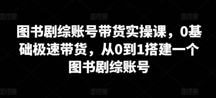 图书剧综账号带货实操课，0基础极速带货，从0到1搭建一个图书剧综账号,课程,视频,基础,第1张
