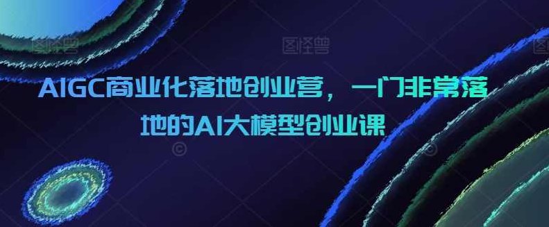AIGC商业化落地创业营，一门非常落地的AI大模型创业课,课程,教程,基础,第1张