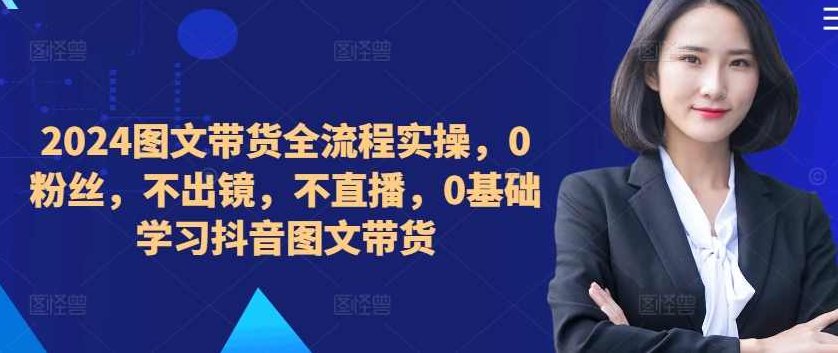 2024图文带货全流程实操，0粉丝，不出镜，不直播，0基础学习抖音图文带货,课程,视频,基础,第1张
