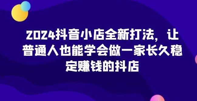 2024抖音小店全新打法，让普通人也能学会做一家长久稳定赚钱的抖店（更新）,课程,第1张