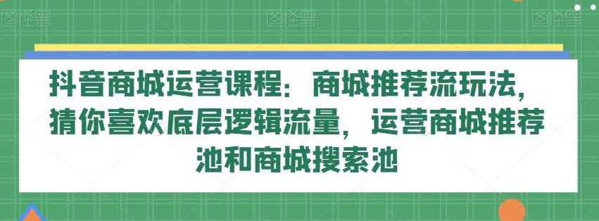 抖音商城运营课程：商城推荐流玩法，猜你喜欢底层逻辑流量，运营商城推荐池和商城搜索池,课程,抖音,掌握,第1张