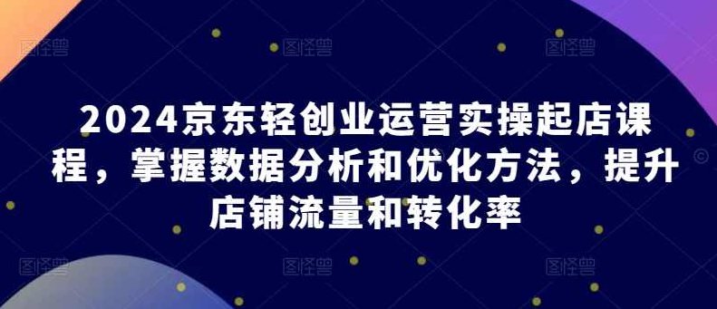 2024京东轻创业运营实操起店课程，掌握数据分析和优化方法，提升店铺流量和转化率,课程,制作,创业,第1张