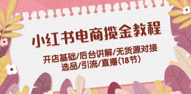 小红书电商揽金教程：开店基础/后台讲解/无货源对接/选品/引流/直播(18节),课程,教程,第1张